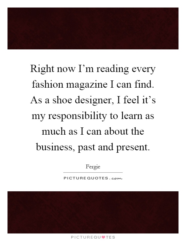 Right now I'm reading every fashion magazine I can find. As a shoe designer, I feel it's my responsibility to learn as much as I can about the business, past and present Picture Quote #1