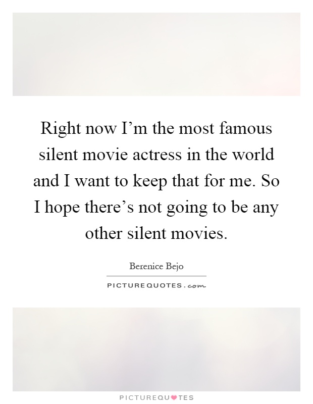 Right now I'm the most famous silent movie actress in the world and I want to keep that for me. So I hope there's not going to be any other silent movies Picture Quote #1