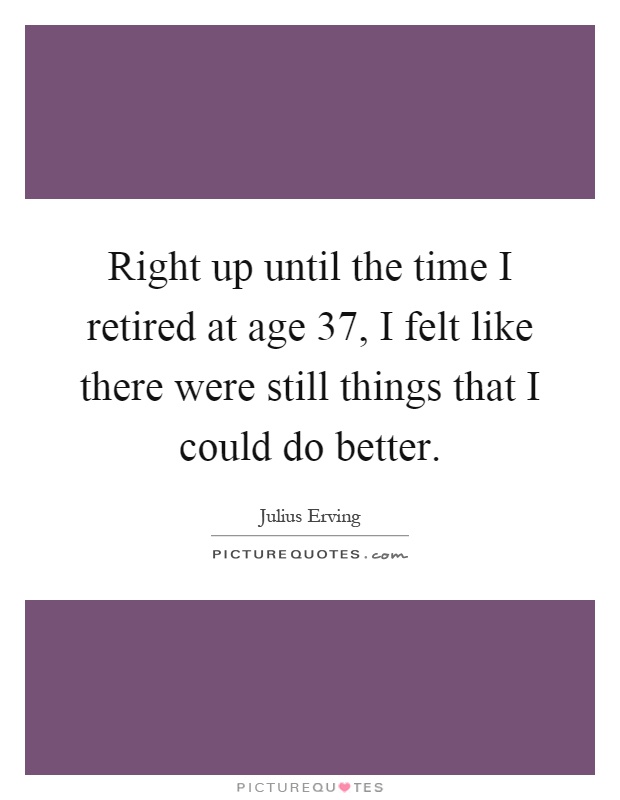 Right up until the time I retired at age 37, I felt like there were still things that I could do better Picture Quote #1