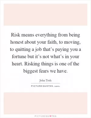Risk means everything from being honest about your faith, to moving, to quitting a job that’s paying you a fortune but it’s not what’s in your heart. Risking things is one of the biggest fears we have Picture Quote #1