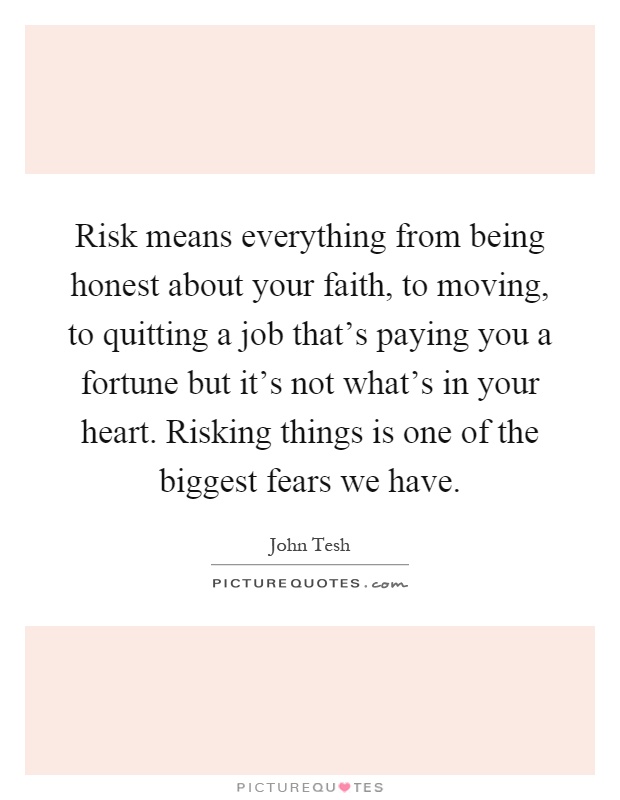 Risk means everything from being honest about your faith, to moving, to quitting a job that's paying you a fortune but it's not what's in your heart. Risking things is one of the biggest fears we have Picture Quote #1