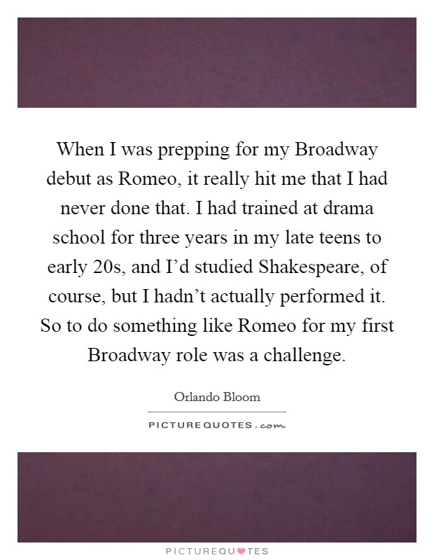 When I was prepping for my Broadway debut as Romeo, it really hit me that I had never done that. I had trained at drama school for three years in my late teens to early 20s, and I'd studied Shakespeare, of course, but I hadn't actually performed it. So to do something like Romeo for my first Broadway role was a challenge. Picture Quote #1