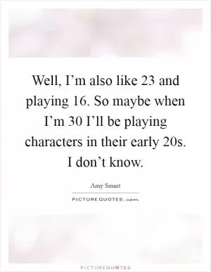 Well, I’m also like 23 and playing 16. So maybe when I’m 30 I’ll be playing characters in their early 20s. I don’t know Picture Quote #1
