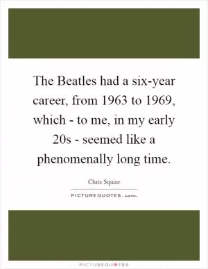 The Beatles had a six-year career, from 1963 to 1969, which - to me, in my early 20s - seemed like a phenomenally long time Picture Quote #1