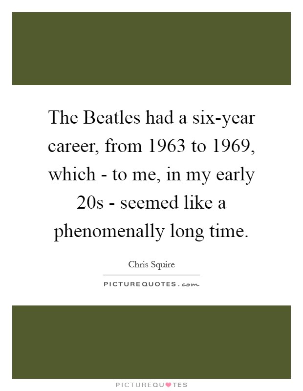 The Beatles had a six-year career, from 1963 to 1969, which - to me, in my early 20s - seemed like a phenomenally long time. Picture Quote #1