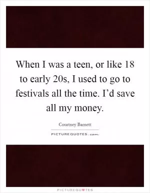 When I was a teen, or like 18 to early 20s, I used to go to festivals all the time. I’d save all my money Picture Quote #1