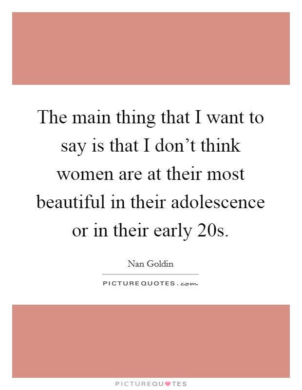 The main thing that I want to say is that I don't think women are at their most beautiful in their adolescence or in their early 20s. Picture Quote #1