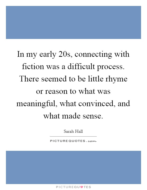 In my early 20s, connecting with fiction was a difficult process. There seemed to be little rhyme or reason to what was meaningful, what convinced, and what made sense. Picture Quote #1