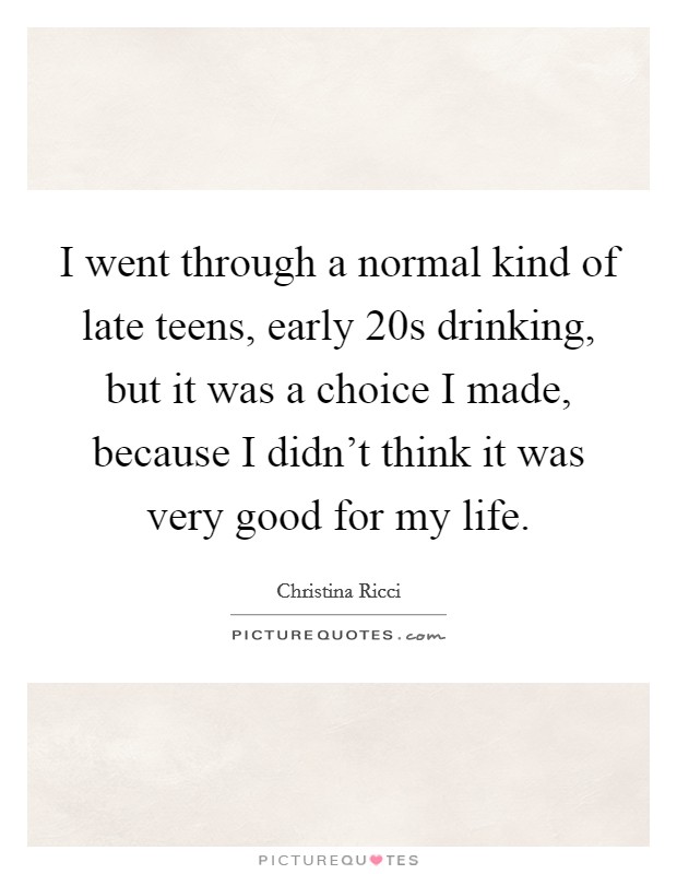 I went through a normal kind of late teens, early 20s drinking, but it was a choice I made, because I didn't think it was very good for my life. Picture Quote #1