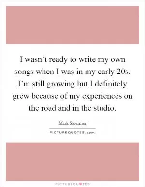 I wasn’t ready to write my own songs when I was in my early 20s. I’m still growing but I definitely grew because of my experiences on the road and in the studio Picture Quote #1