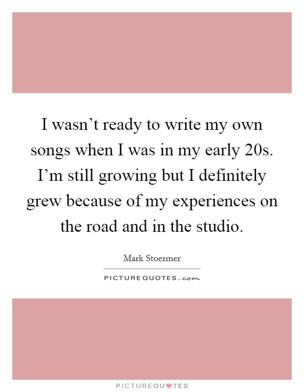 I wasn't ready to write my own songs when I was in my early 20s. I'm still growing but I definitely grew because of my experiences on the road and in the studio. Picture Quote #1
