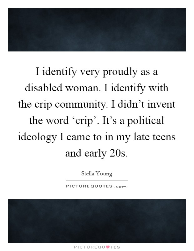 I identify very proudly as a disabled woman. I identify with the crip community. I didn't invent the word ‘crip'. It's a political ideology I came to in my late teens and early 20s. Picture Quote #1