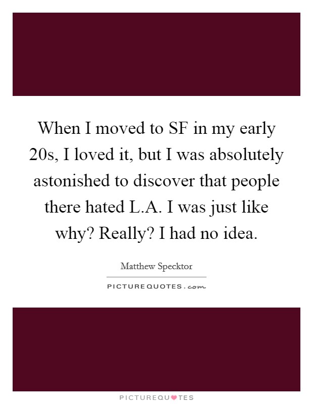 When I moved to SF in my early 20s, I loved it, but I was absolutely astonished to discover that people there hated L.A. I was just like why? Really? I had no idea. Picture Quote #1