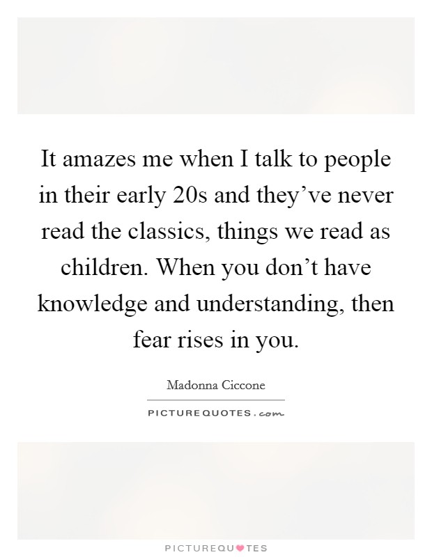 It amazes me when I talk to people in their early 20s and they've never read the classics, things we read as children. When you don't have knowledge and understanding, then fear rises in you. Picture Quote #1