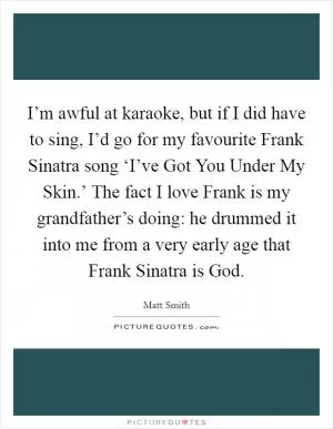 I’m awful at karaoke, but if I did have to sing, I’d go for my favourite Frank Sinatra song ‘I’ve Got You Under My Skin.’ The fact I love Frank is my grandfather’s doing: he drummed it into me from a very early age that Frank Sinatra is God Picture Quote #1