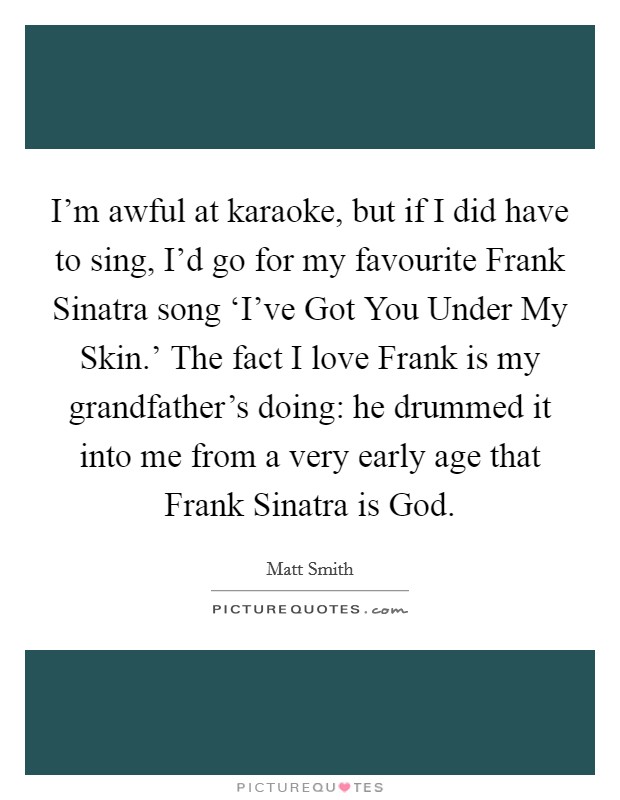 I'm awful at karaoke, but if I did have to sing, I'd go for my favourite Frank Sinatra song ‘I've Got You Under My Skin.' The fact I love Frank is my grandfather's doing: he drummed it into me from a very early age that Frank Sinatra is God. Picture Quote #1