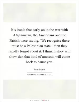It’s ironic that early on in the war with Afghanistan, the Americans and the British were saying, ‘We recognise there must be a Palestinian state,’ then they rapidly forgot about it. I think history will show that that kind of amnesia will come back to haunt you Picture Quote #1