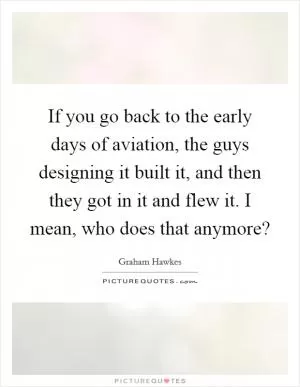 If you go back to the early days of aviation, the guys designing it built it, and then they got in it and flew it. I mean, who does that anymore? Picture Quote #1