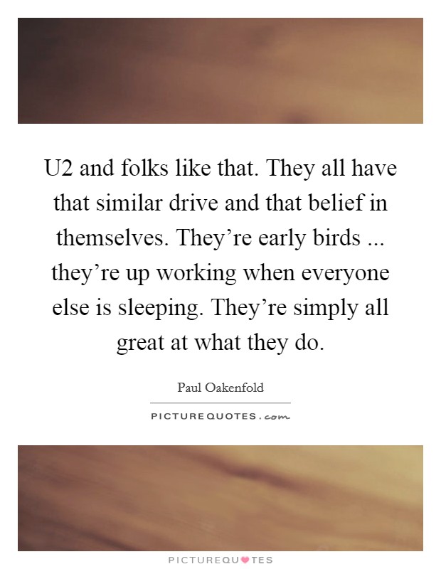 U2 and folks like that. They all have that similar drive and that belief in themselves. They're early birds ... they're up working when everyone else is sleeping. They're simply all great at what they do. Picture Quote #1