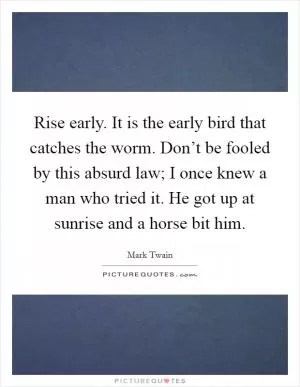 Rise early. It is the early bird that catches the worm. Don’t be fooled by this absurd law; I once knew a man who tried it. He got up at sunrise and a horse bit him Picture Quote #1
