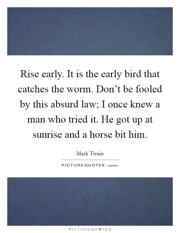 Rise early. It is the early bird that catches the worm. Don't be fooled by this absurd law; I once knew a man who tried it. He got up at sunrise and a horse bit him. Picture Quote #1