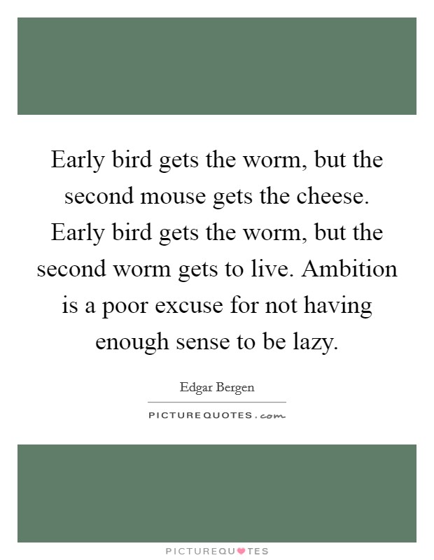 Early bird gets the worm, but the second mouse gets the cheese. Early bird gets the worm, but the second worm gets to live. Ambition is a poor excuse for not having enough sense to be lazy. Picture Quote #1