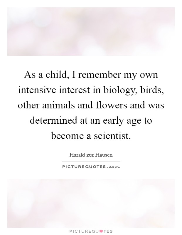 As a child, I remember my own intensive interest in biology, birds, other animals and flowers and was determined at an early age to become a scientist. Picture Quote #1