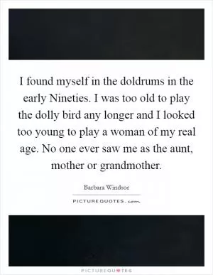 I found myself in the doldrums in the early Nineties. I was too old to play the dolly bird any longer and I looked too young to play a woman of my real age. No one ever saw me as the aunt, mother or grandmother Picture Quote #1