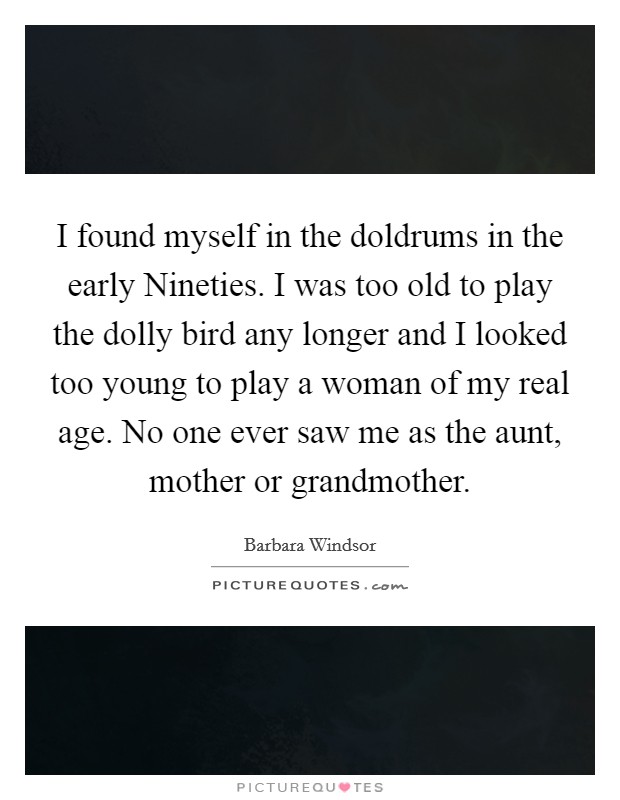 I found myself in the doldrums in the early Nineties. I was too old to play the dolly bird any longer and I looked too young to play a woman of my real age. No one ever saw me as the aunt, mother or grandmother. Picture Quote #1