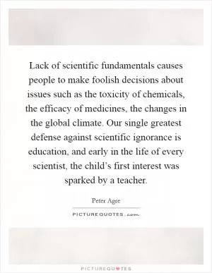 Lack of scientific fundamentals causes people to make foolish decisions about issues such as the toxicity of chemicals, the efficacy of medicines, the changes in the global climate. Our single greatest defense against scientific ignorance is education, and early in the life of every scientist, the child’s first interest was sparked by a teacher Picture Quote #1