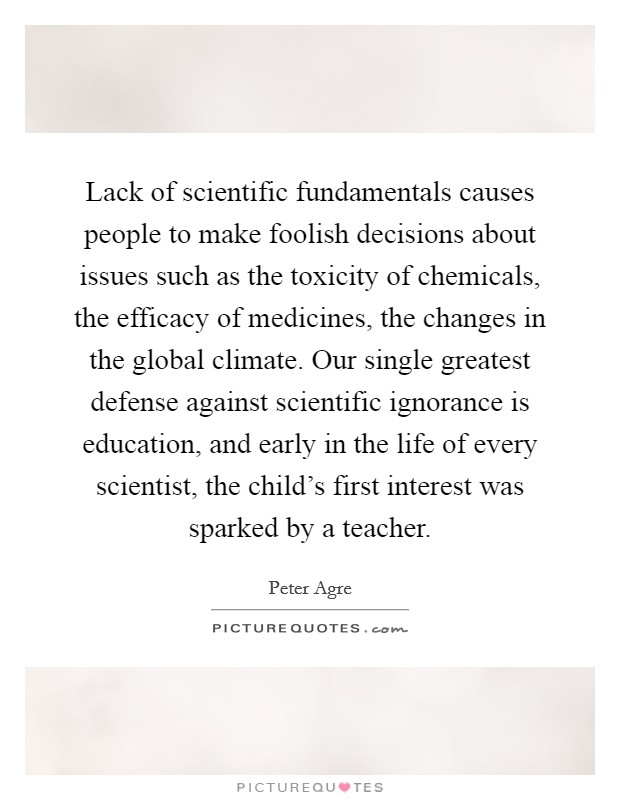 Lack of scientific fundamentals causes people to make foolish decisions about issues such as the toxicity of chemicals, the efficacy of medicines, the changes in the global climate. Our single greatest defense against scientific ignorance is education, and early in the life of every scientist, the child's first interest was sparked by a teacher. Picture Quote #1