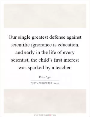 Our single greatest defense against scientific ignorance is education, and early in the life of every scientist, the child’s first interest was sparked by a teacher Picture Quote #1