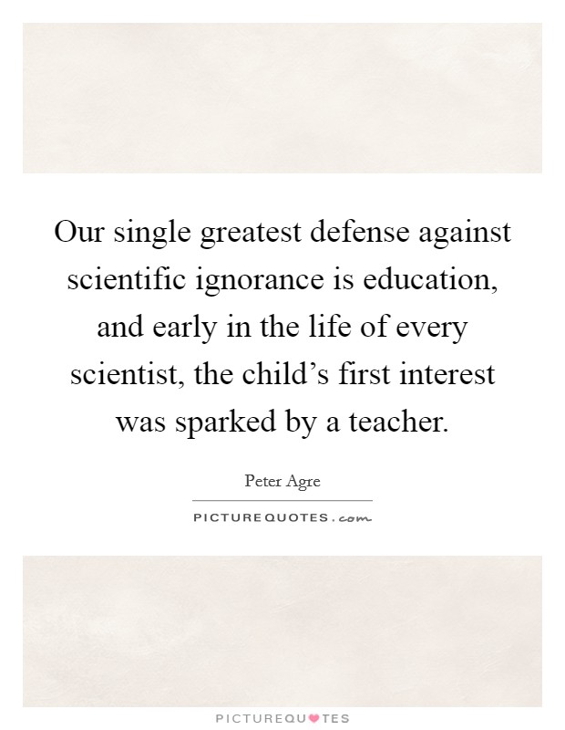 Our single greatest defense against scientific ignorance is education, and early in the life of every scientist, the child's first interest was sparked by a teacher. Picture Quote #1