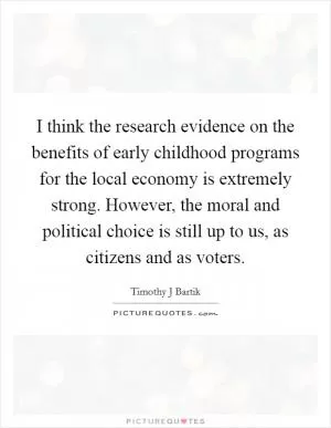 I think the research evidence on the benefits of early childhood programs for the local economy is extremely strong. However, the moral and political choice is still up to us, as citizens and as voters Picture Quote #1