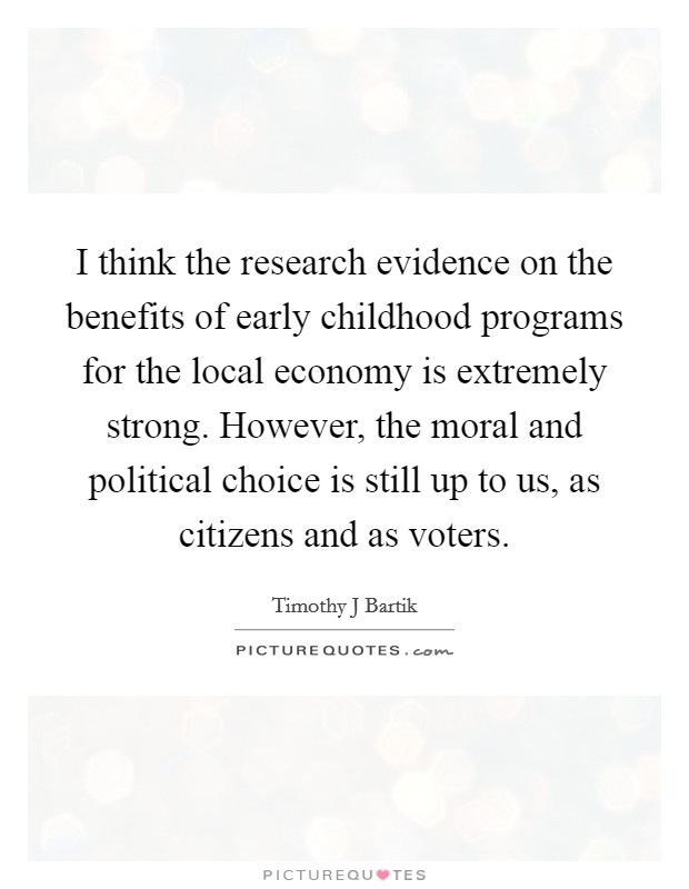 I think the research evidence on the benefits of early childhood programs for the local economy is extremely strong. However, the moral and political choice is still up to us, as citizens and as voters. Picture Quote #1