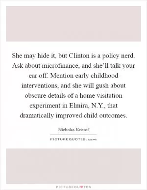 She may hide it, but Clinton is a policy nerd. Ask about microfinance, and she’ll talk your ear off. Mention early childhood interventions, and she will gush about obscure details of a home visitation experiment in Elmira, N.Y., that dramatically improved child outcomes Picture Quote #1