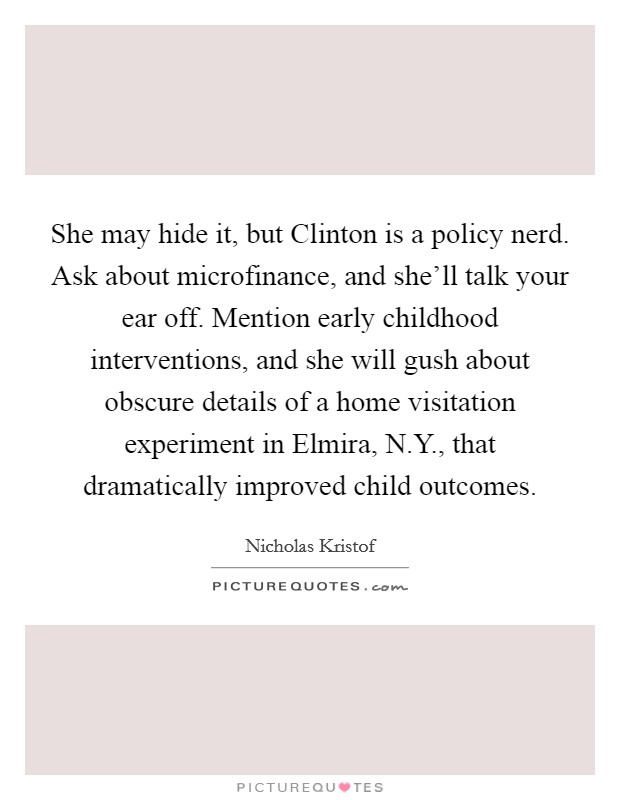 She may hide it, but Clinton is a policy nerd. Ask about microfinance, and she'll talk your ear off. Mention early childhood interventions, and she will gush about obscure details of a home visitation experiment in Elmira, N.Y., that dramatically improved child outcomes. Picture Quote #1