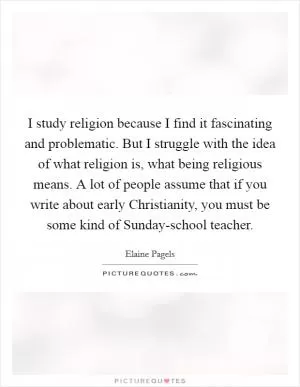 I study religion because I find it fascinating and problematic. But I struggle with the idea of what religion is, what being religious means. A lot of people assume that if you write about early Christianity, you must be some kind of Sunday-school teacher Picture Quote #1
