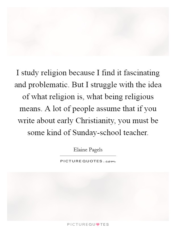 I study religion because I find it fascinating and problematic. But I struggle with the idea of what religion is, what being religious means. A lot of people assume that if you write about early Christianity, you must be some kind of Sunday-school teacher. Picture Quote #1