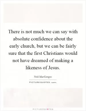 There is not much we can say with absolute confidence about the early church, but we can be fairly sure that the first Christians would not have dreamed of making a likeness of Jesus Picture Quote #1