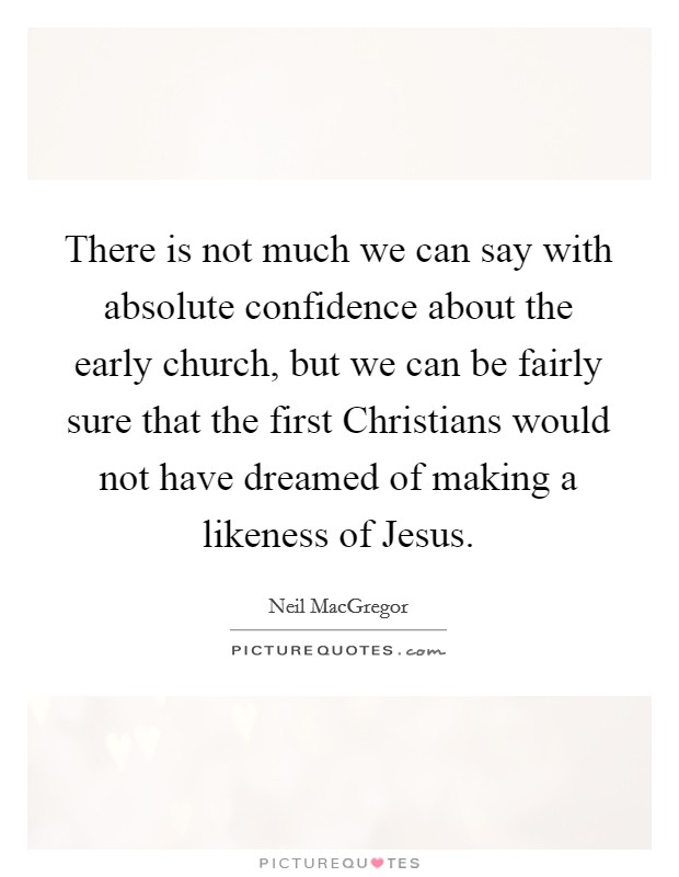 There is not much we can say with absolute confidence about the early church, but we can be fairly sure that the first Christians would not have dreamed of making a likeness of Jesus. Picture Quote #1