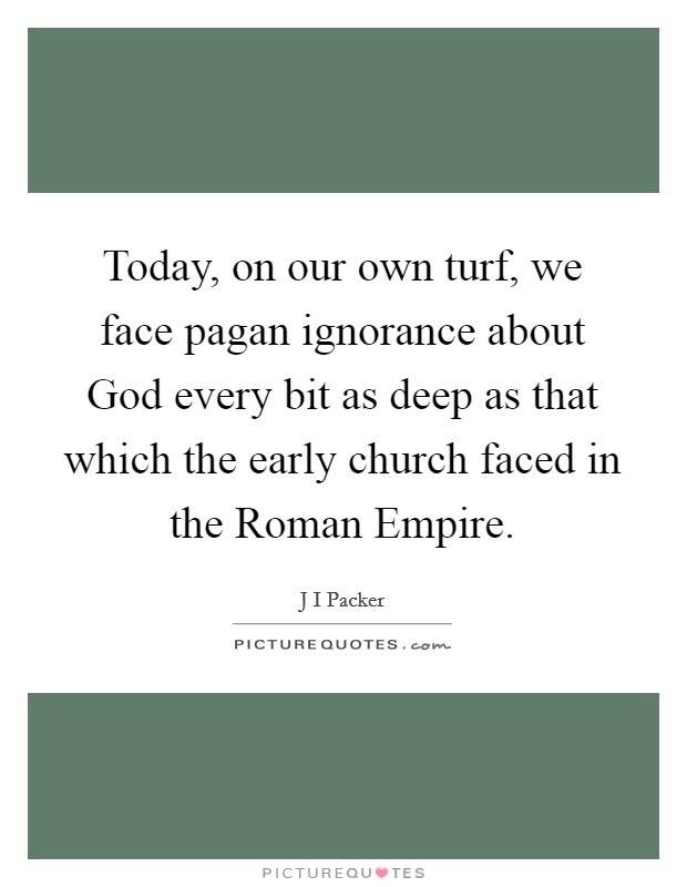 Today, on our own turf, we face pagan ignorance about God every bit as deep as that which the early church faced in the Roman Empire. Picture Quote #1