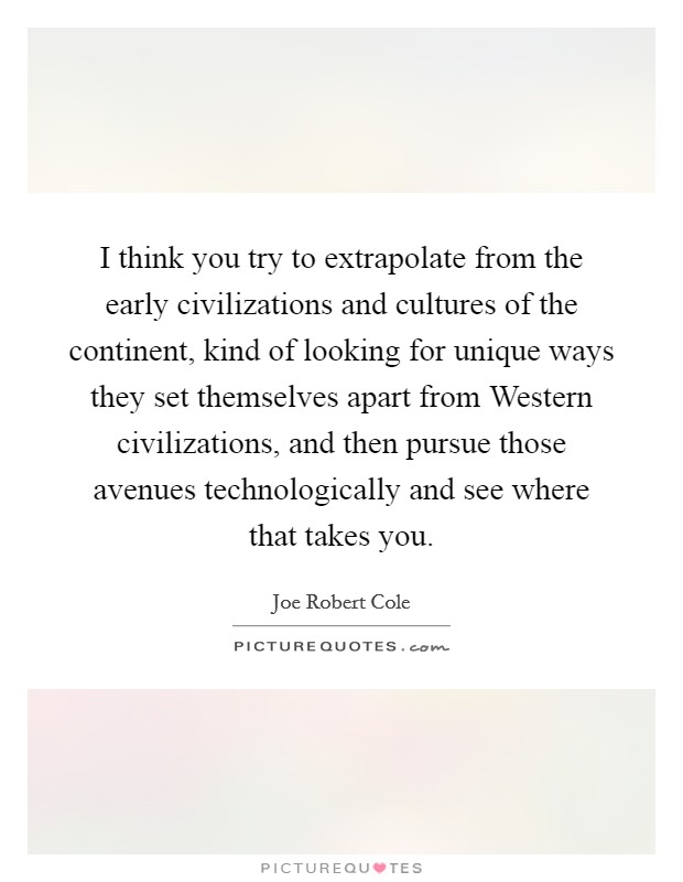 I think you try to extrapolate from the early civilizations and cultures of the continent, kind of looking for unique ways they set themselves apart from Western civilizations, and then pursue those avenues technologically and see where that takes you. Picture Quote #1
