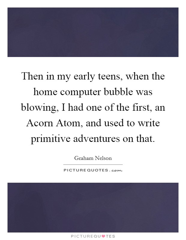 Then in my early teens, when the home computer bubble was blowing, I had one of the first, an Acorn Atom, and used to write primitive adventures on that. Picture Quote #1