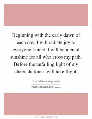 Beginning with the early dawn of each day, I will radiate joy to everyone I meet. I will be mental sunshine for all who cross my path. Before the unfailing light of my cheer, darkness will take flight Picture Quote #1