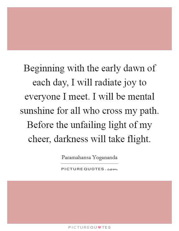 Beginning with the early dawn of each day, I will radiate joy to everyone I meet. I will be mental sunshine for all who cross my path. Before the unfailing light of my cheer, darkness will take flight. Picture Quote #1