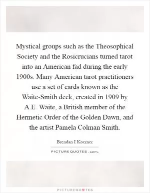Mystical groups such as the Theosophical Society and the Rosicrucians turned tarot into an American fad during the early 1900s. Many American tarot practitioners use a set of cards known as the Waite-Smith deck, created in 1909 by A.E. Waite, a British member of the Hermetic Order of the Golden Dawn, and the artist Pamela Colman Smith Picture Quote #1