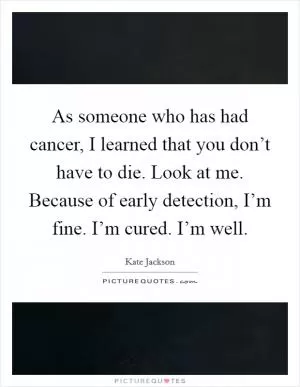 As someone who has had cancer, I learned that you don’t have to die. Look at me. Because of early detection, I’m fine. I’m cured. I’m well Picture Quote #1