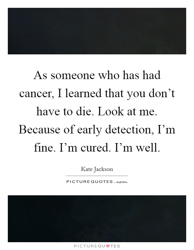As someone who has had cancer, I learned that you don't have to die. Look at me. Because of early detection, I'm fine. I'm cured. I'm well. Picture Quote #1