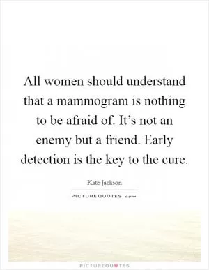All women should understand that a mammogram is nothing to be afraid of. It’s not an enemy but a friend. Early detection is the key to the cure Picture Quote #1